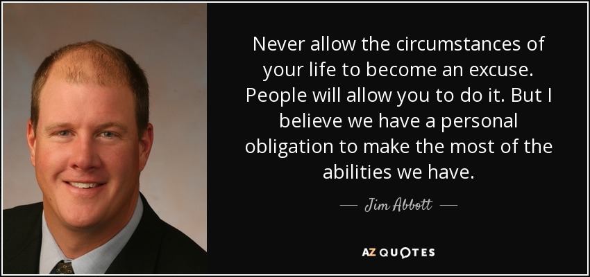 Never allow the circumstances of your life to become an excuse. People will allow you to do it. But I believe we have a personal obligation to make the most of the abilities we have. - Jim Abbott