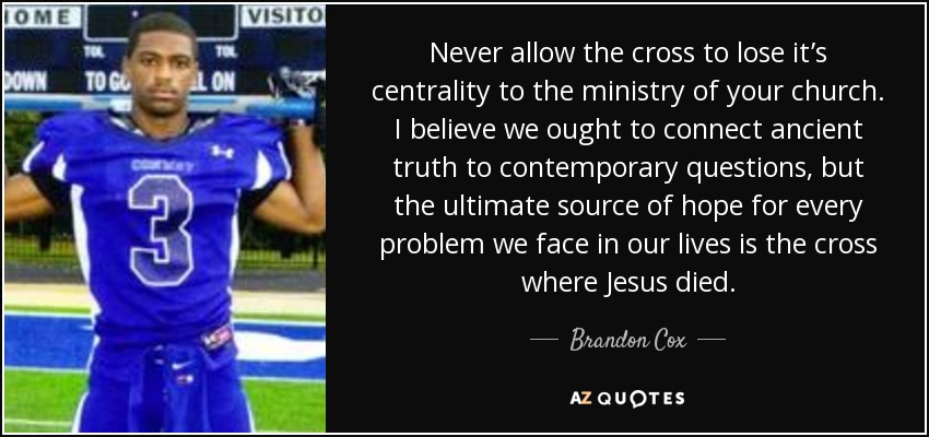 Never allow the cross to lose it’s centrality to the ministry of your church. I believe we ought to connect ancient truth to contemporary questions, but the ultimate source of hope for every problem we face in our lives is the cross where Jesus died. - Brandon Cox