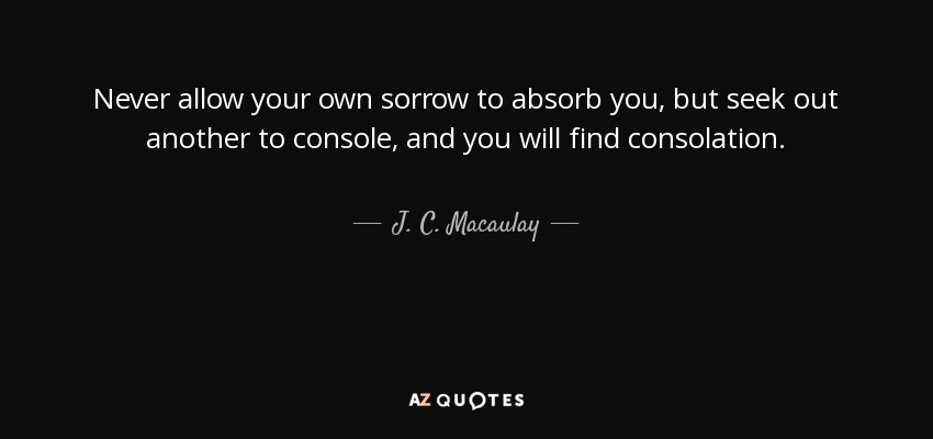 Never allow your own sorrow to absorb you, but seek out another to console, and you will find consolation. - J. C. Macaulay