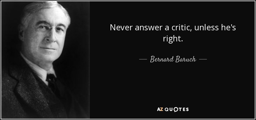 Never answer a critic, unless he's right. - Bernard Baruch