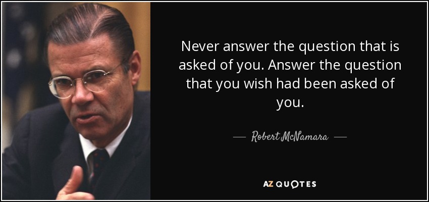 Never answer the question that is asked of you. Answer the question that you wish had been asked of you. - Robert McNamara