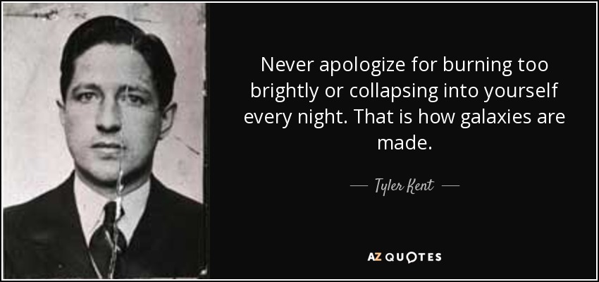 Never apologize for burning too brightly or collapsing into yourself every night. That is how galaxies are made. - Tyler Kent