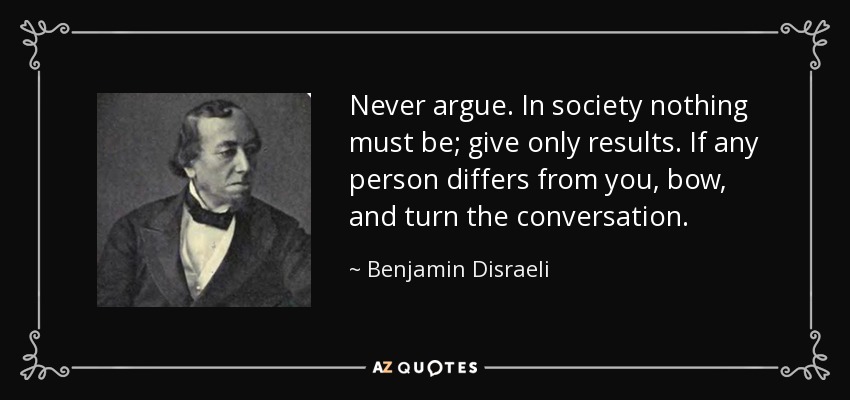 Never argue. In society nothing must be; give only results. If any person differs from you, bow, and turn the conversation. - Benjamin Disraeli