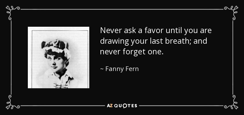 Never ask a favor until you are drawing your last breath; and never forget one. - Fanny Fern