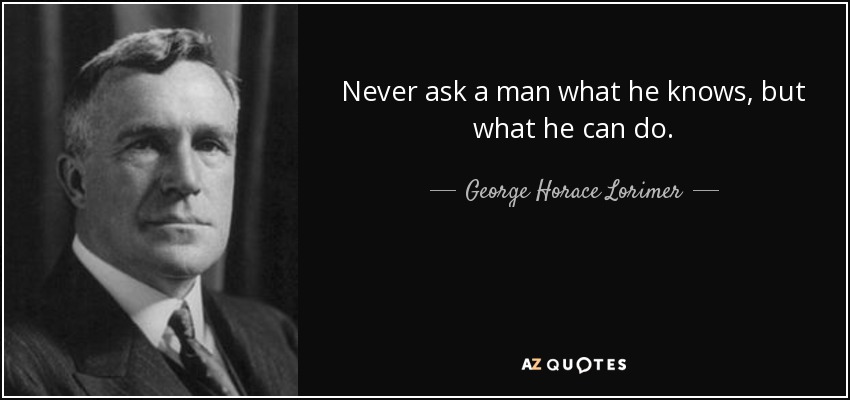 Never ask a man what he knows, but what he can do. - George Horace Lorimer