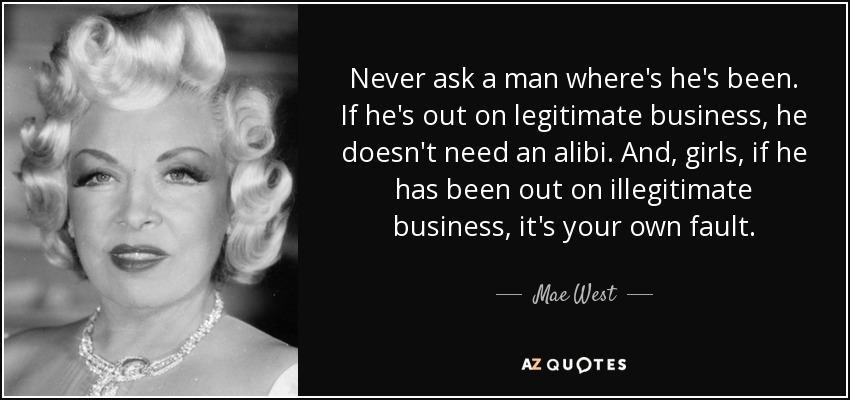 Never ask a man where's he's been. If he's out on legitimate business, he doesn't need an alibi. And, girls, if he has been out on illegitimate business, it's your own fault. - Mae West