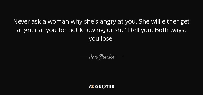Never ask a woman why she's angry at you. She will either get angrier at you for not knowing, or she'll tell you. Both ways, you lose. - Ian Shoales