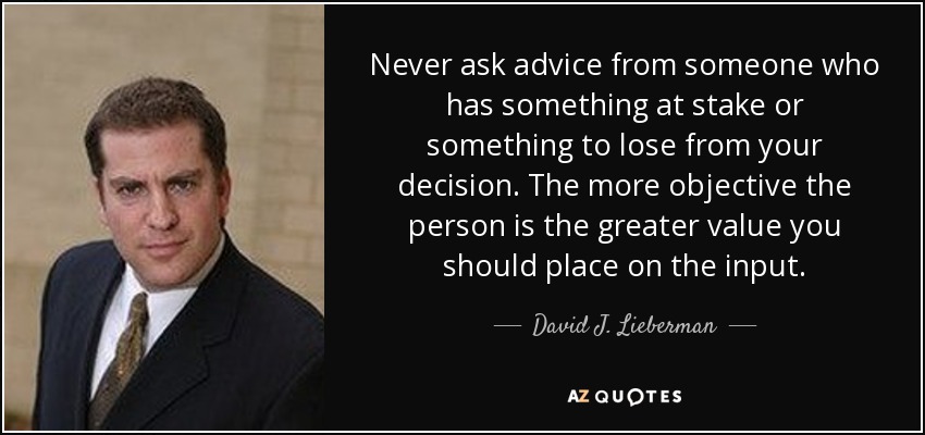 Never ask advice from someone who has something at stake or something to lose from your decision. The more objective the person is the greater value you should place on the input. - David J. Lieberman
