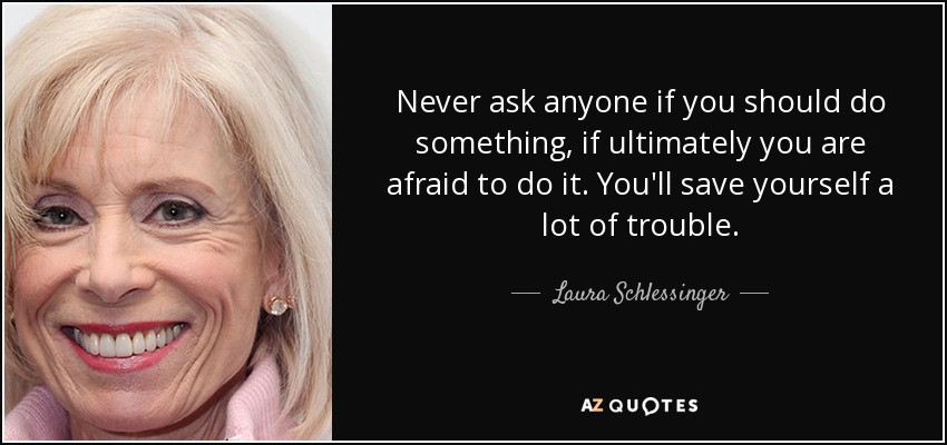 Never ask anyone if you should do something, if ultimately you are afraid to do it. You'll save yourself a lot of trouble. - Laura Schlessinger