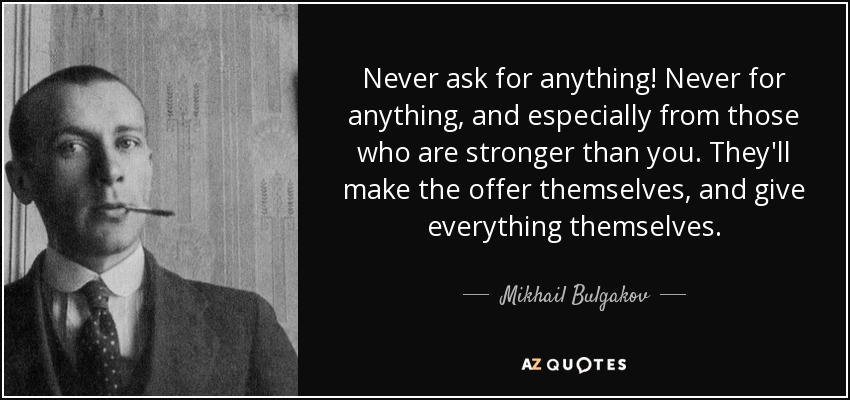 Never ask for anything! Never for anything, and especially from those who are stronger than you. They'll make the offer themselves, and give everything themselves. - Mikhail Bulgakov