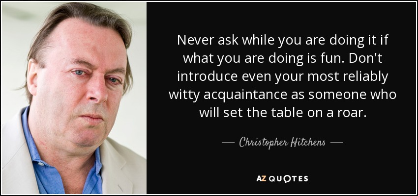 Never ask while you are doing it if what you are doing is fun. Don't introduce even your most reliably witty acquaintance as someone who will set the table on a roar. - Christopher Hitchens