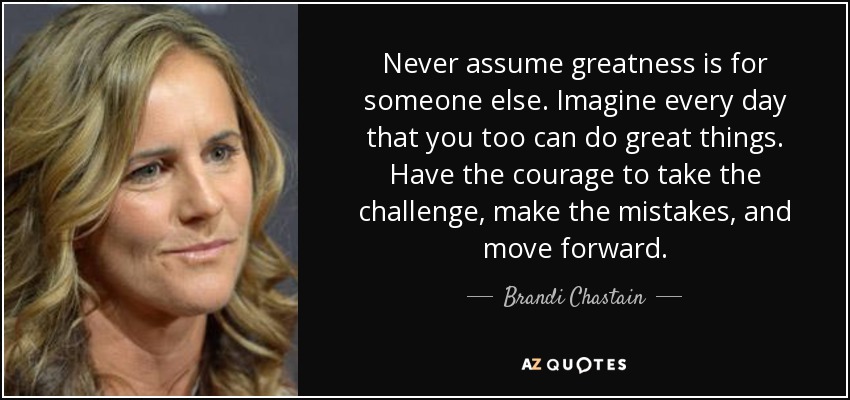 Never assume greatness is for someone else. Imagine every day that you too can do great things. Have the courage to take the challenge, make the mistakes, and move forward. - Brandi Chastain