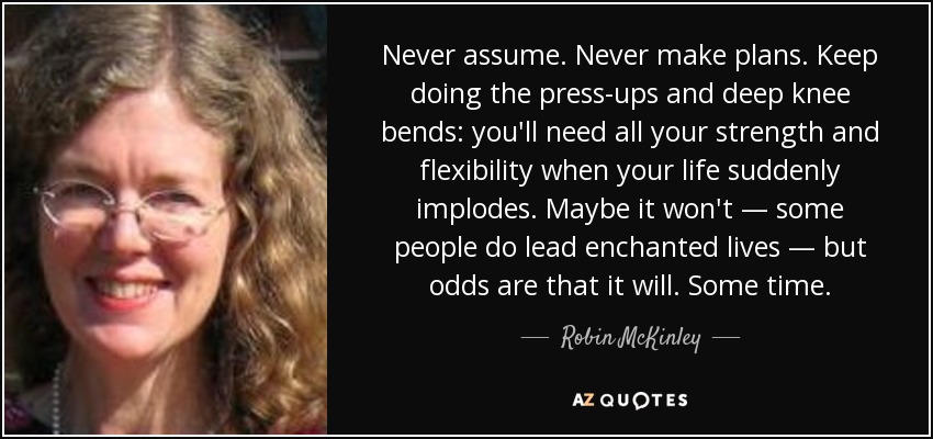 Never assume. Never make plans. Keep doing the press-ups and deep knee bends: you'll need all your strength and flexibility when your life suddenly implodes. Maybe it won't — some people do lead enchanted lives — but odds are that it will. Some time. - Robin McKinley