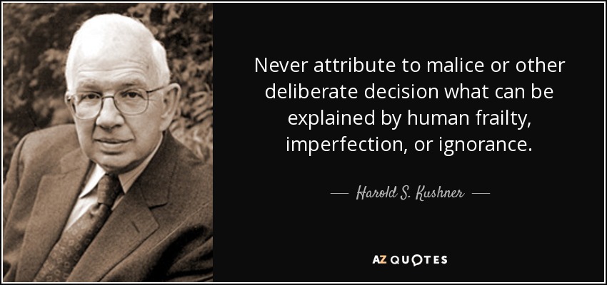 Never attribute to malice or other deliberate decision what can be explained by human frailty, imperfection, or ignorance. - Harold S. Kushner