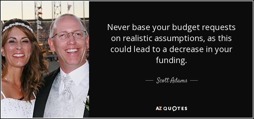 Never base your budget requests on realistic assumptions, as this could lead to a decrease in your funding. - Scott Adams