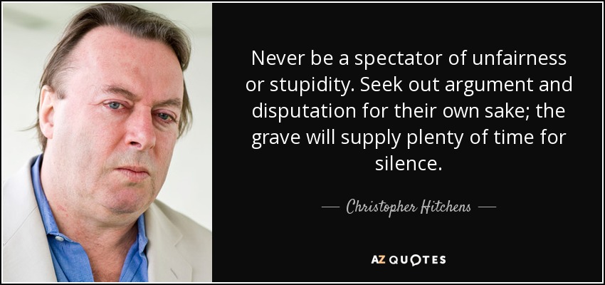 Never be a spectator of unfairness or stupidity. Seek out argument and disputation for their own sake; the grave will supply plenty of time for silence. - Christopher Hitchens