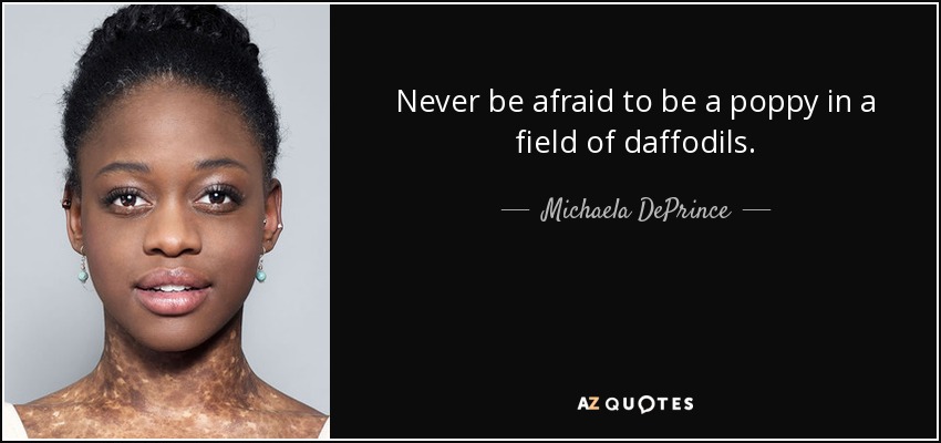 Never be afraid to be a poppy in a field of daffodils. - Michaela DePrince