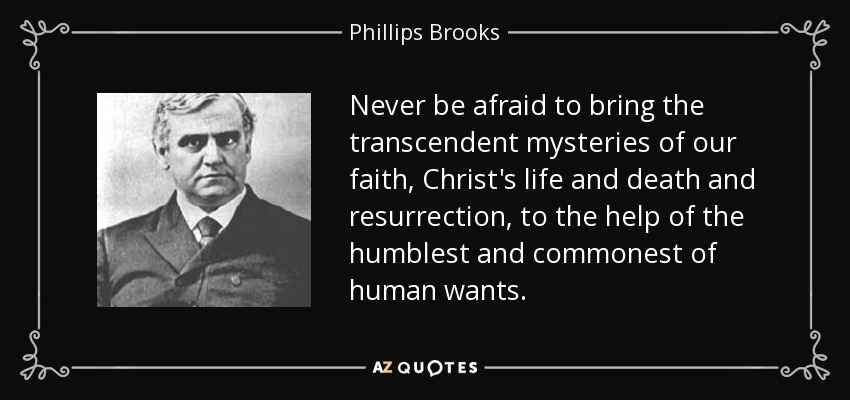 Never be afraid to bring the transcendent mysteries of our faith, Christ's life and death and resurrection, to the help of the humblest and commonest of human wants. - Phillips Brooks