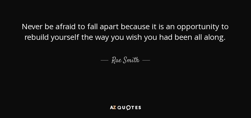 Never be afraid to fall apart because it is an opportunity to rebuild yourself the way you wish you had been all along. - Rae Smith