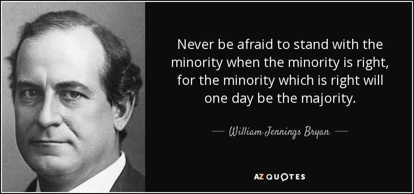 Never be afraid to stand with the minority when the minority is right, for the minority which is right will one day be the majority. - William Jennings Bryan