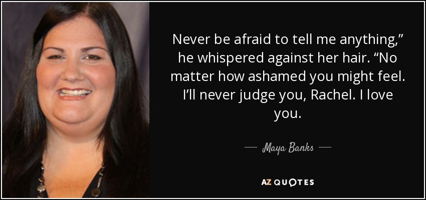 Never be afraid to tell me anything,” he whispered against her hair. “No matter how ashamed you might feel. I’ll never judge you, Rachel. I love you. - Maya Banks