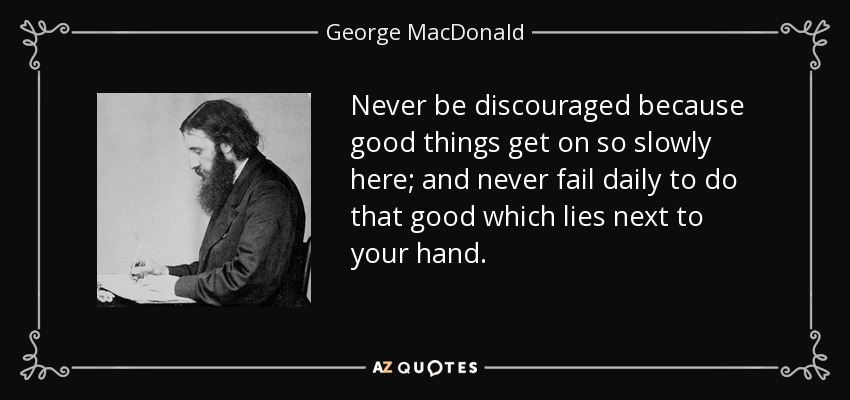 Never be discouraged because good things get on so slowly here; and never fail daily to do that good which lies next to your hand. - George MacDonald