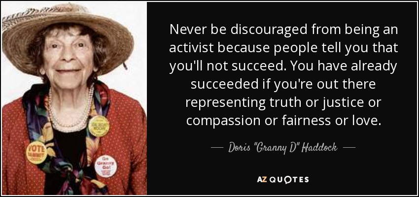 Never be discouraged from being an activist because people tell you that you'll not succeed. You have already succeeded if you're out there representing truth or justice or compassion or fairness or love. - Doris 