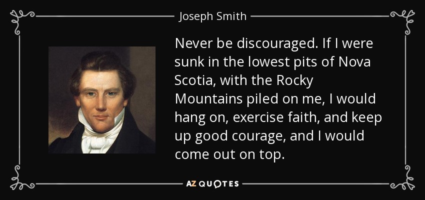 Never be discouraged. If I were sunk in the lowest pits of Nova Scotia, with the Rocky Mountains piled on me, I would hang on, exercise faith, and keep up good courage, and I would come out on top. - Joseph Smith, Jr.