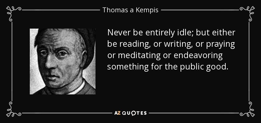 Never be entirely idle; but either be reading, or writing, or praying or meditating or endeavoring something for the public good. - Thomas a Kempis