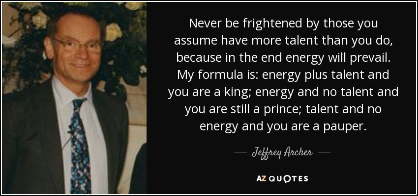 Never be frightened by those you assume have more talent than you do, because in the end energy will prevail. My formula is: energy plus talent and you are a king; energy and no talent and you are still a prince; talent and no energy and you are a pauper. - Jeffrey Archer
