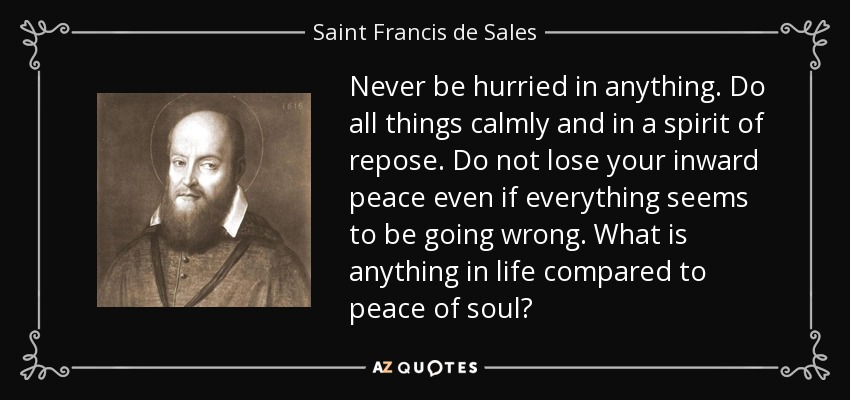 Never be hurried in anything. Do all things calmly and in a spirit of repose. Do not lose your inward peace even if everything seems to be going wrong. What is anything in life compared to peace of soul? - Saint Francis de Sales