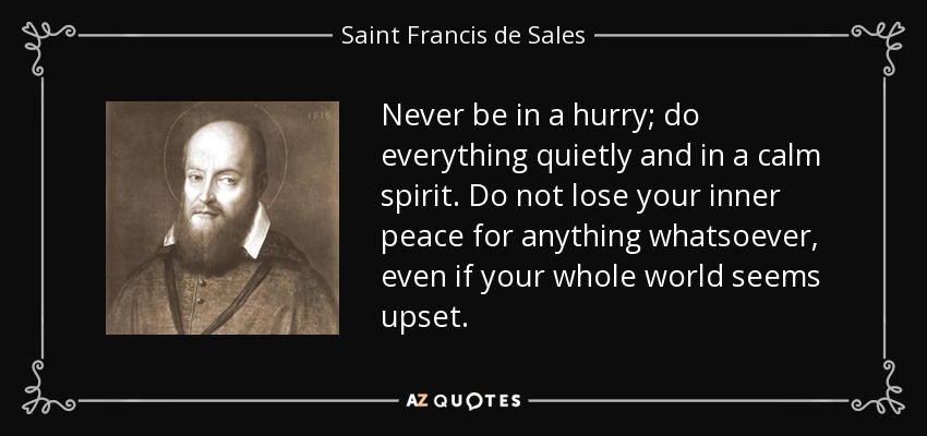 Never be in a hurry; do everything quietly and in a calm spirit. Do not lose your inner peace for anything whatsoever, even if your whole world seems upset. - Saint Francis de Sales