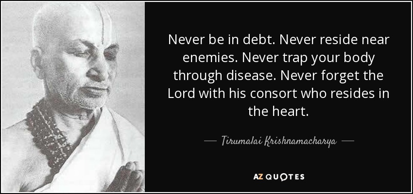 Never be in debt. Never reside near enemies. Never trap your body through disease. Never forget the Lord with his consort who resides in the heart. - Tirumalai Krishnamacharya