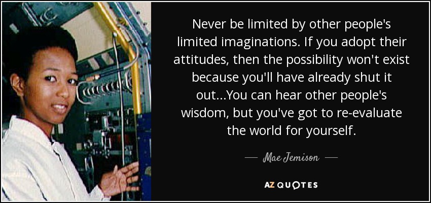 Never be limited by other people's limited imaginations. If you adopt their attitudes, then the possibility won't exist because you'll have already shut it out...You can hear other people's wisdom, but you've got to re-evaluate the world for yourself. - Mae Jemison