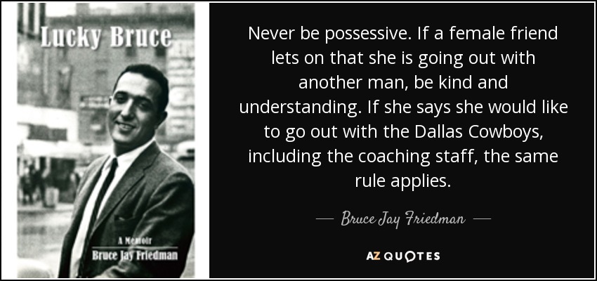 Never be possessive. If a female friend lets on that she is going out with another man, be kind and understanding. If she says she would like to go out with the Dallas Cowboys, including the coaching staff, the same rule applies. - Bruce Jay Friedman