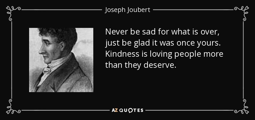 Never be sad for what is over, just be glad it was once yours. Kindness is loving people more than they deserve. - Joseph Joubert