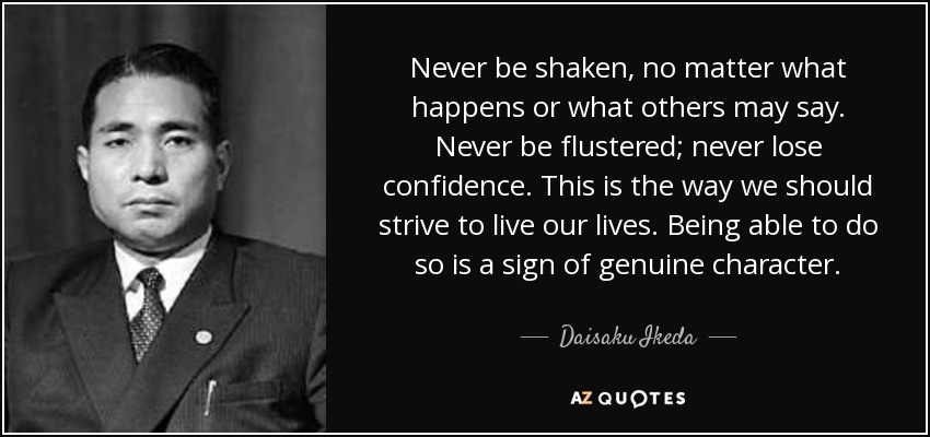 Never be shaken, no matter what happens or what others may say. Never be flustered; never lose confidence. This is the way we should strive to live our lives. Being able to do so is a sign of genuine character. - Daisaku Ikeda