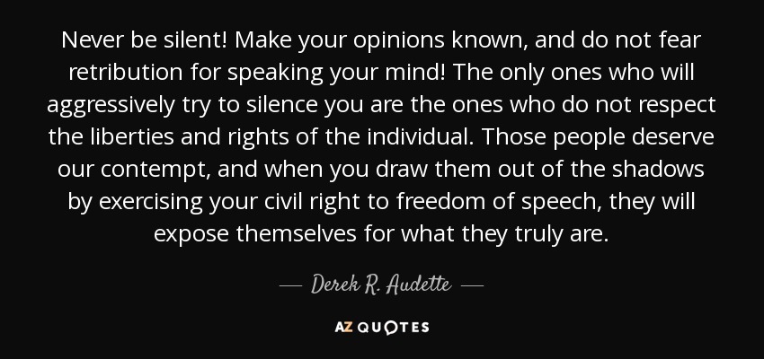 Never be silent! Make your opinions known, and do not fear retribution for speaking your mind! The only ones who will aggressively try to silence you are the ones who do not respect the liberties and rights of the individual. Those people deserve our contempt, and when you draw them out of the shadows by exercising your civil right to freedom of speech, they will expose themselves for what they truly are. - Derek R. Audette