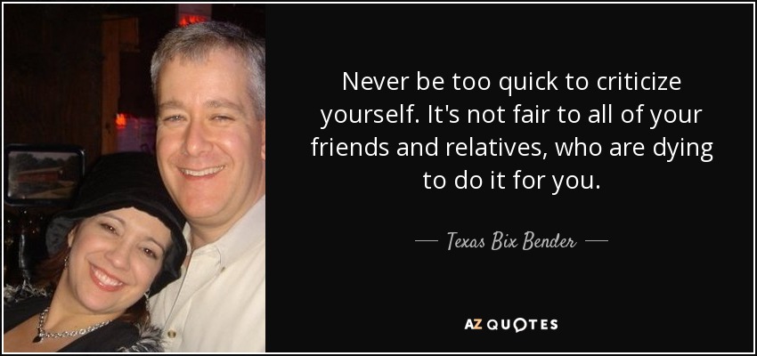 Never be too quick to criticize yourself. It's not fair to all of your friends and relatives, who are dying to do it for you. - Texas Bix Bender