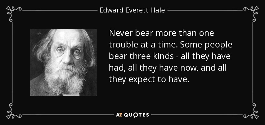 Never bear more than one trouble at a time. Some people bear three kinds - all they have had, all they have now, and all they expect to have. - Edward Everett Hale