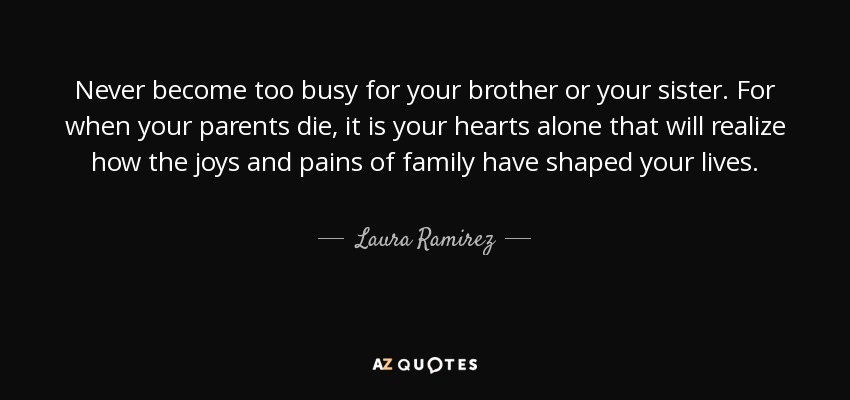 Never become too busy for your brother or your sister. For when your parents die, it is your hearts alone that will realize how the joys and pains of family have shaped your lives. - Laura Ramirez
