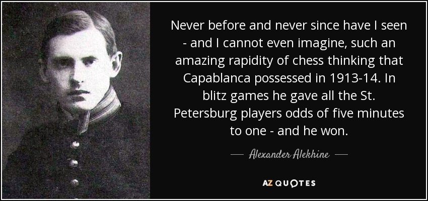 Never before and never since have I seen - and I cannot even imagine, such an amazing rapidity of chess thinking that Capablanca possessed in 1913-14. In blitz games he gave all the St. Petersburg players odds of five minutes to one - and he won. - Alexander Alekhine