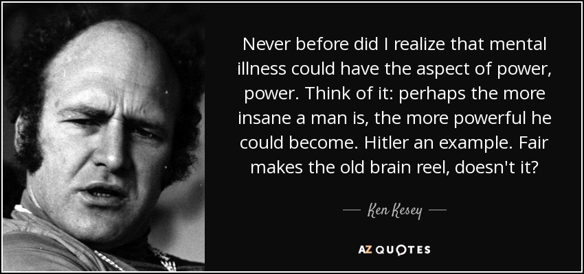 Never before did I realize that mental illness could have the aspect of power, power. Think of it: perhaps the more insane a man is, the more powerful he could become. Hitler an example. Fair makes the old brain reel, doesn't it? - Ken Kesey