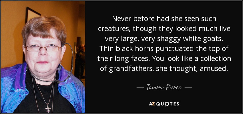 Never before had she seen such creatures, though they looked much live very large, very shaggy white goats. Thin black horns punctuated the top of their long faces. You look like a collection of grandfathers, she thought, amused. - Tamora Pierce