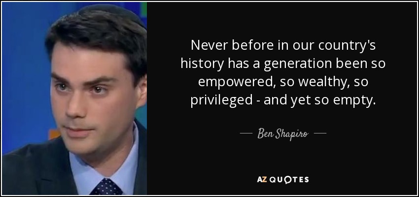 Never before in our country's history has a generation been so empowered, so wealthy, so privileged - and yet so empty. - Ben Shapiro