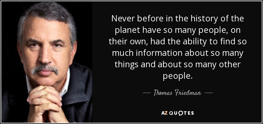 Never before in the history of the planet have so many people, on their own, had the ability to find so much information about so many things and about so many other people. - Thomas Friedman