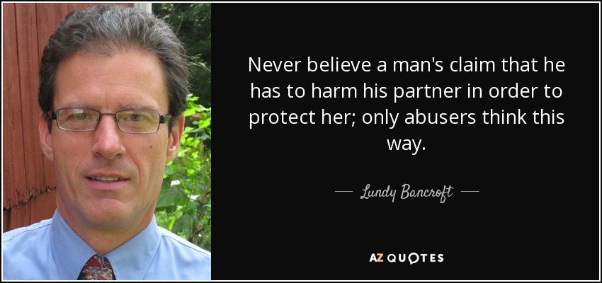 Never believe a man's claim that he has to harm his partner in order to protect her; only abusers think this way. - Lundy Bancroft