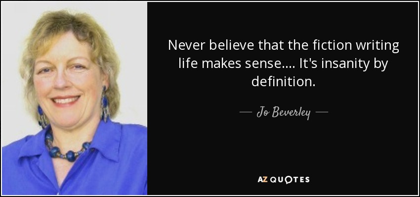 Never believe that the fiction writing life makes sense.... It's insanity by definition. - Jo Beverley