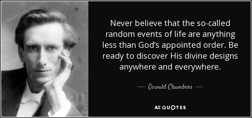 Never believe that the so-called random events of life are anything less than God’s appointed order. Be ready to discover His divine designs anywhere and everywhere. - Oswald Chambers