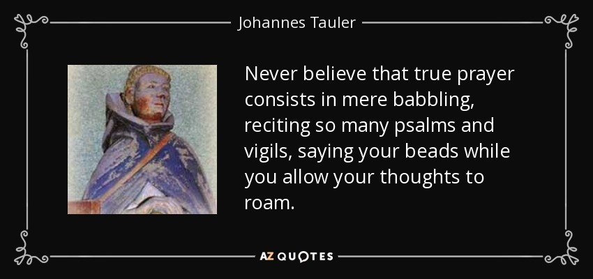 Never believe that true prayer consists in mere babbling, reciting so many psalms and vigils, saying your beads while you allow your thoughts to roam. - Johannes Tauler